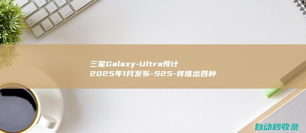 三星GalaxyUltra预计2025年1月发布S25将推出四