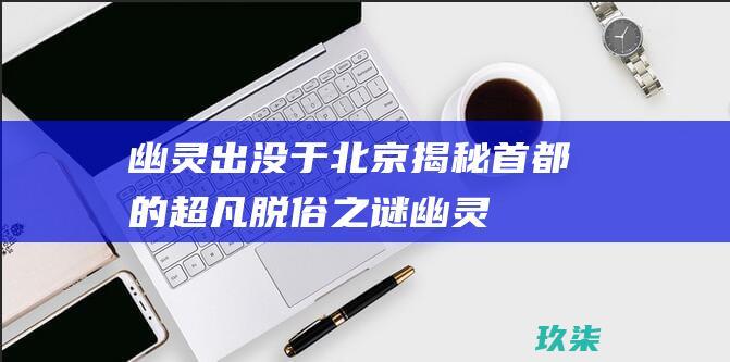 幽灵出没于北京：揭秘首都的超凡脱俗之谜 (幽灵出没的山谷免费阅读)