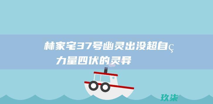 林家宅37号：幽灵出没、超自然力量四伏的灵异事件 (林家宅37号真实事件是真的吗)