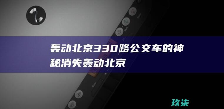 轰动北京：330路公交车的神秘消失 (轰动北京330路公交车是真的吗)