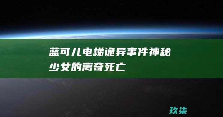 蓝可儿电梯诡异事件：神秘少女的离奇死亡