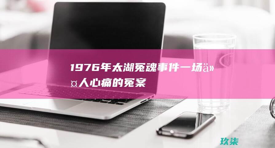 1976年太湖冤魂事件：一场令人心痛的冤案 (1976年太湖冤魂灵异事件)