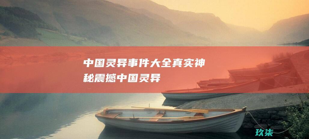 中国灵异事件大全：真实、神秘、震撼 (中国灵异事件真实案例大全)