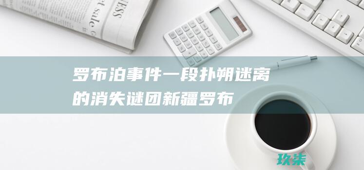 罗布泊事件：一段扑朔迷离的消失谜团 (新疆罗布泊事件)