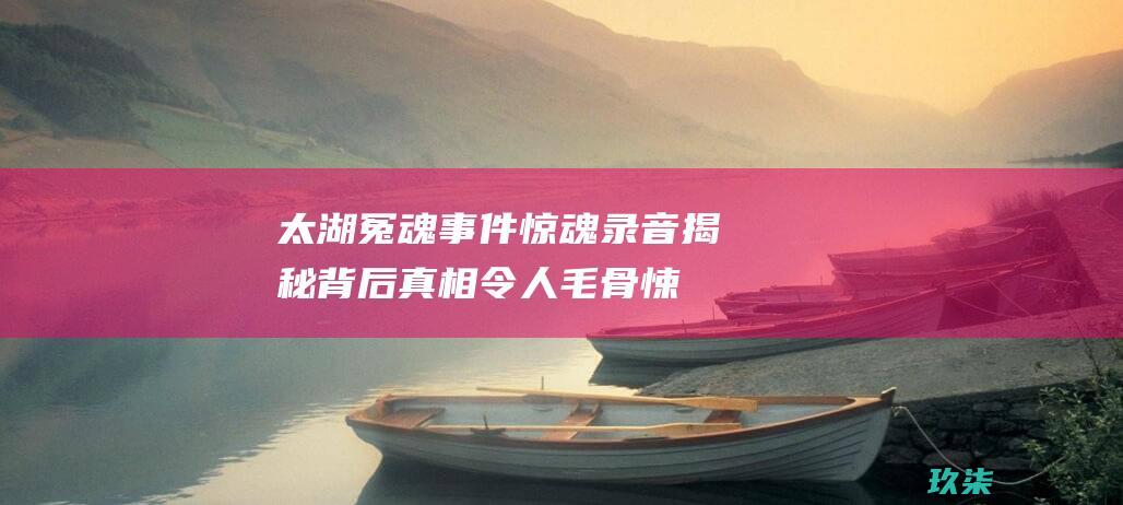 太湖冤魂事件惊魂录音揭秘: 背后真相令人毛骨悚然 (太湖冤魂事件的经过)