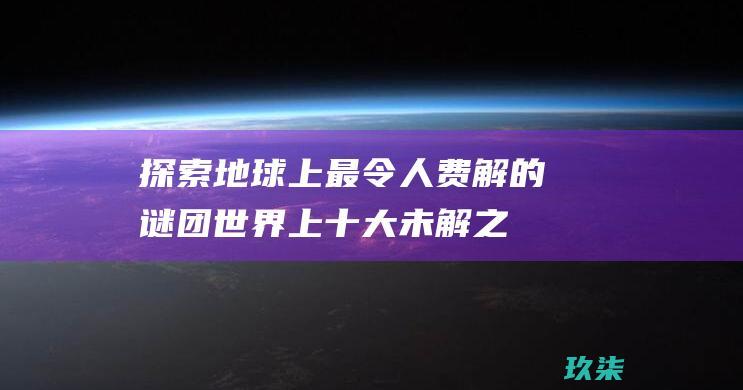 探索地球上最令人费解的谜团：世界上十大未解之谜 (探索地球上最大的星球)