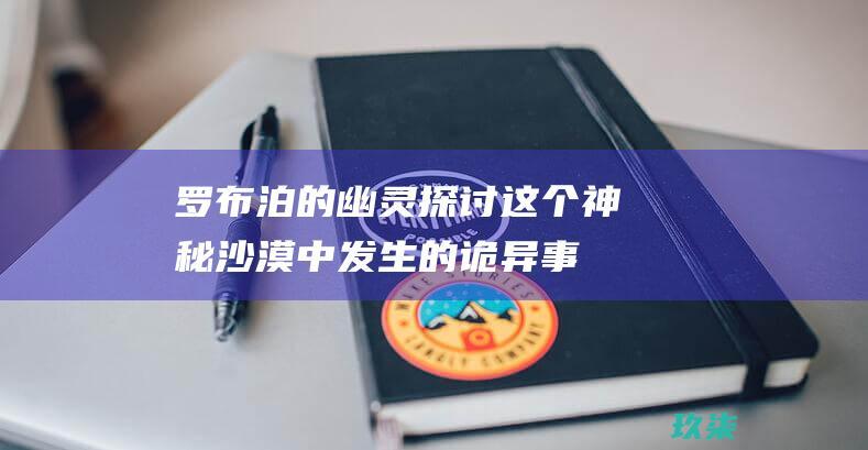 罗布泊的幽灵：探讨这个神秘沙漠中发生的诡异事件 (罗布泊的幽灵,鬼吹灯在线观看)