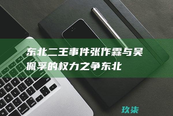 东北二王事件：张作霖与吴佩孚的权力之争 (东北二王事件始末)