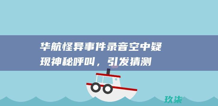 华航怪异事件录音：空中疑现神秘呼叫，引发猜测和恐慌 (华航怪异事件发生了什么)