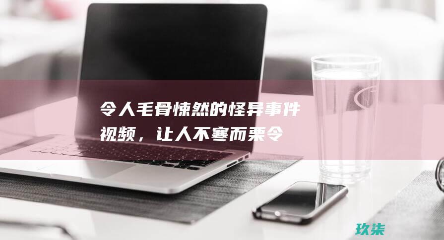 令人毛骨悚然的怪异事件视频，让人不寒而栗 (令人毛骨悚然的真实事件)