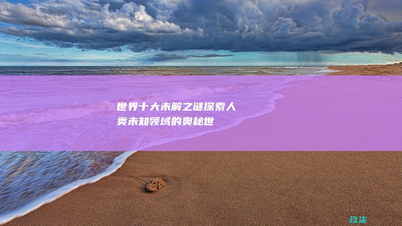 世界十大未解之谜：探索人类未知领域的奥秘 (世界十大未解之谜)