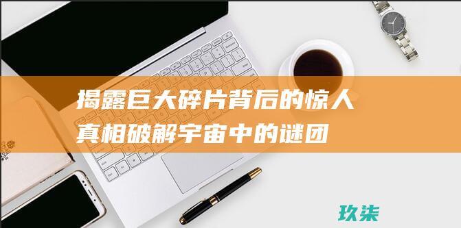 揭露巨大碎片背后的惊人真相：破解宇宙中的谜团 (揭露巨大碎片的电影)