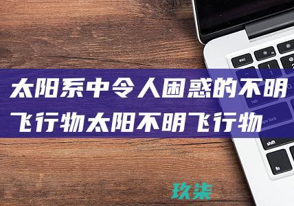 太阳系中令人困惑的不明飞行物：太阳不明飞行物之谜 (太阳系的惊喜)