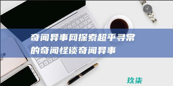 奇闻异事网：探索超乎寻常的奇闻怪谈 (奇闻异事网站排行)