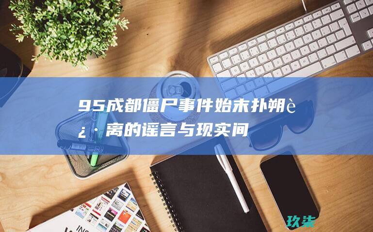 95成都僵尸事件始末：扑朔迷离的谣言与现实间的错乱 (95成都僵尸真实事件)