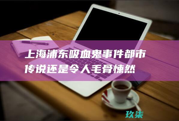 上海浦东吸血鬼事件：都市传说还是令人毛骨悚然的现实？揭秘真实故事 (浦东新区吸血鬼事件)