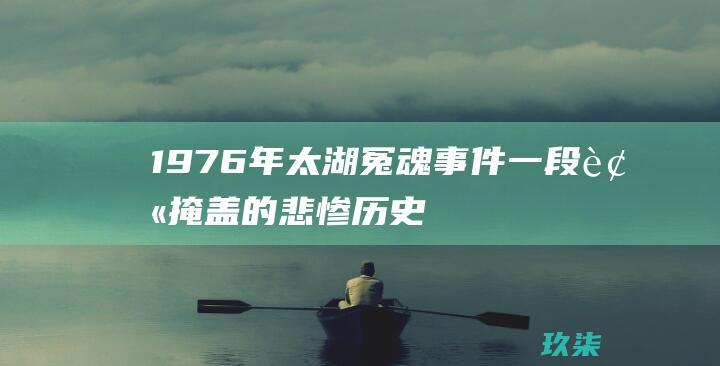 1976年太湖冤魂事件：一段被掩盖的悲惨历史 (1976年太岁大将军)