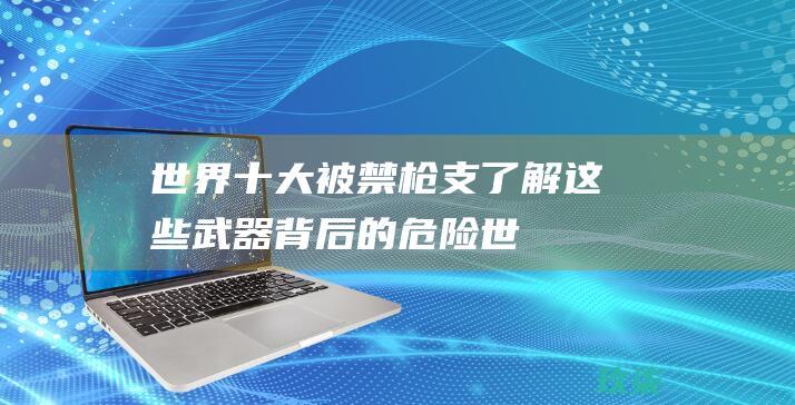 世界十大被禁枪支：了解这些武器背后的危险 (世界十大被禁用武器)