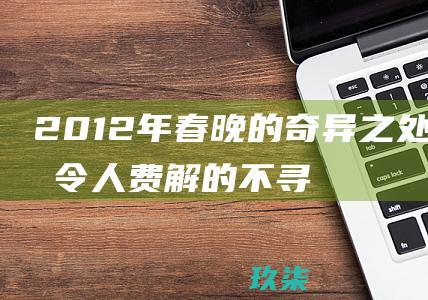 2012年春晚的奇异之处：揭秘令人费解的不寻常之处 (2012年春节联欢晚会)