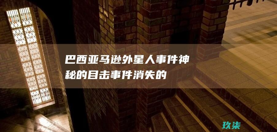 巴西亚马逊外星人事件：神秘的目击事件、消失的村庄和未解之谜 (巴西亚马逊外星人)