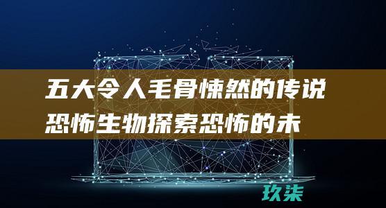 五大令人毛骨悚然的传说恐怖生物：探索恐怖的未知领域