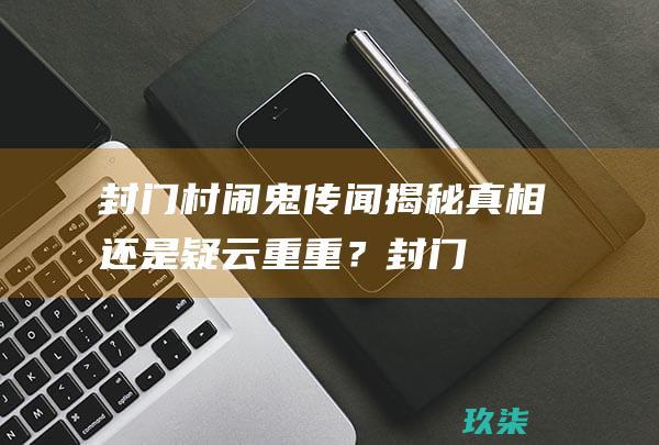 封门村闹鬼传闻揭秘：真相还是疑云重重？ (封门村 闹鬼)