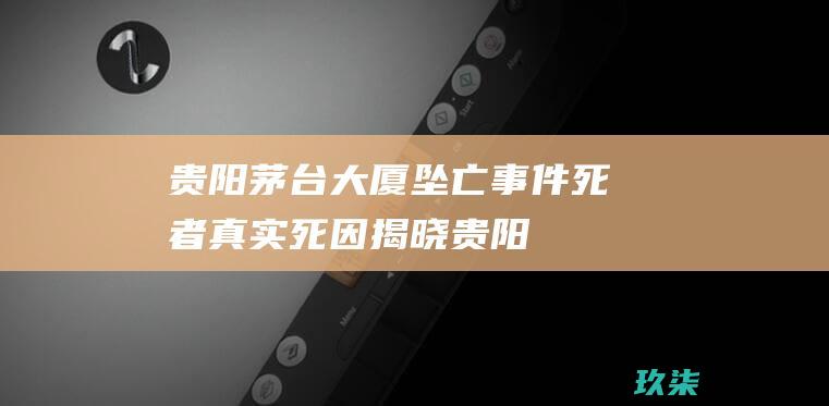 贵阳茅台大厦坠亡事件：死者真实死因揭晓 (贵阳茅台大厦灵异事件是什么事)