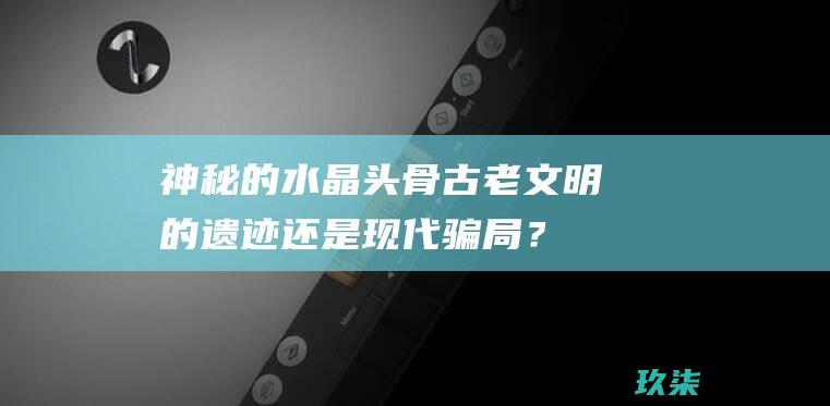 神秘的水晶头骨：古老文明的遗迹还是现代骗局？ (神秘的水晶头骨)