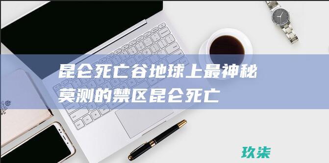 昆仑死亡谷地球上最莫测的禁区昆仑死亡