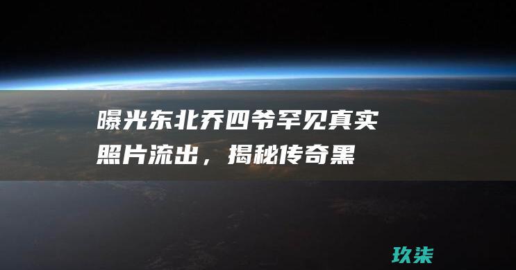 曝光！东北乔四爷罕见真实照片流出，揭秘传奇黑道教父的真实面孔 (东北乔4照片)