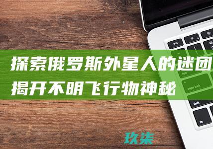 探索俄罗斯外星人的迷团：揭开不明飞行物、神秘遭遇和政府掩盖的惊人真相 (探索俄罗斯外星生物)