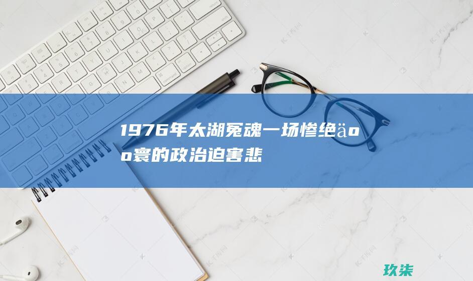 1976年太湖冤魂：一场惨绝人寰的政治迫害悲剧 (1976年太湖冤魂灵异事件)