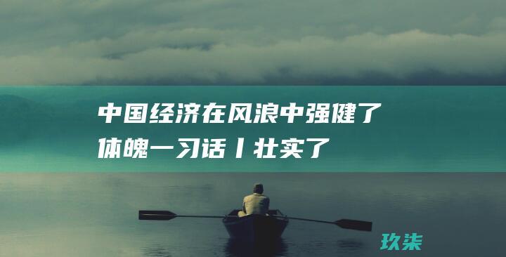 中国经济在风浪中强健了体魄-一习话丨-壮实了筋骨 (中国经济在风浪中强健了体魄)