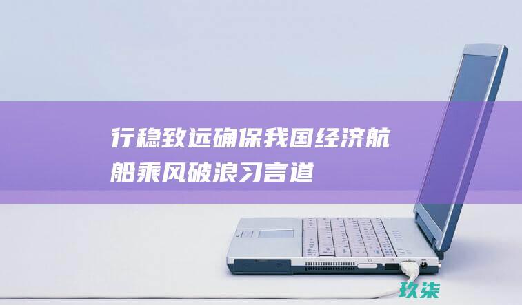 行稳致远-确保我国经济航船乘风破浪-习言道 (行稳致远确保公司高质量发展)